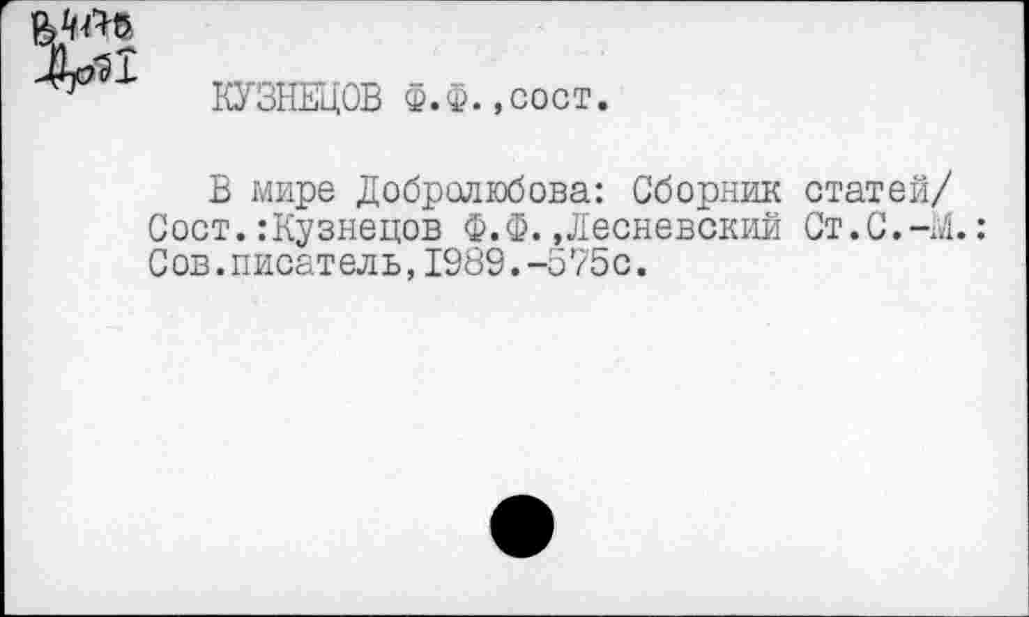 ﻿
КУЗНЕЦОВ Ф.Ф.,сост.
В мире Добролюбова: Сборник статей/ Сост. .‘Кузнецов Ф.Ф. »Лесневскии Ст.С.-М.: Сов.писатель,1989.-575с.